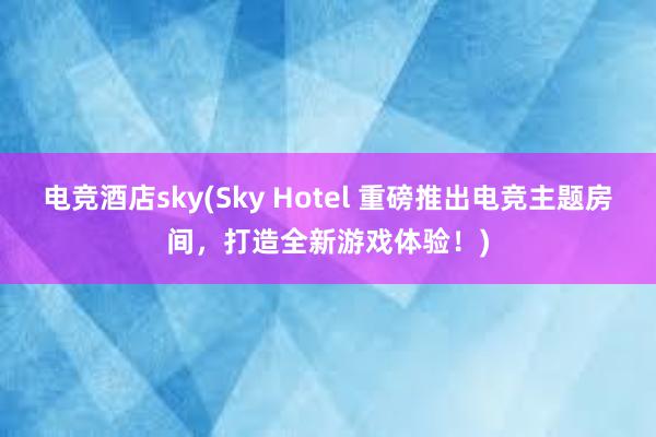 电竞酒店sky(Sky Hotel 重磅推出电竞主题房间，打造全新游戏体验！)