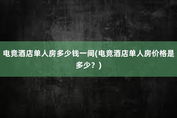 电竞酒店单人房多少钱一间(电竞酒店单人房价格是多少？)