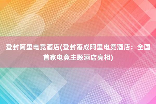 登封阿里电竞酒店(登封落成阿里电竞酒店：全国首家电竞主题酒店亮相)