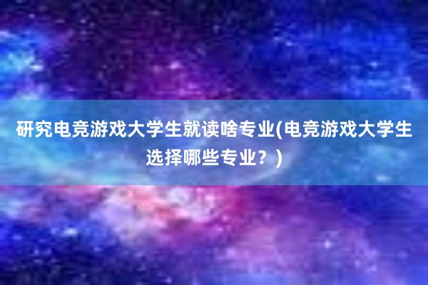 研究电竞游戏大学生就读啥专业(电竞游戏大学生选择哪些专业？)