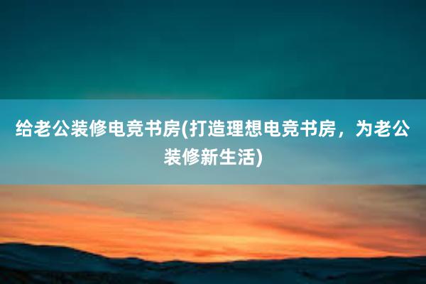 给老公装修电竞书房(打造理想电竞书房，为老公装修新生活)