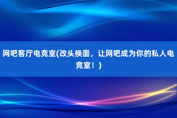 网吧客厅电竞室(改头换面，让网吧成为你的私人电竞室！)