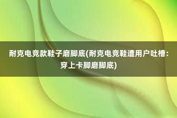 耐克电竞款鞋子磨脚底(耐克电竞鞋遭用户吐槽：穿上卡脚磨脚底)