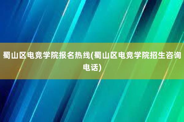 蜀山区电竞学院报名热线(蜀山区电竞学院招生咨询电话)