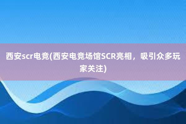 西安scr电竞(西安电竞场馆SCR亮相，吸引众多玩家关注)