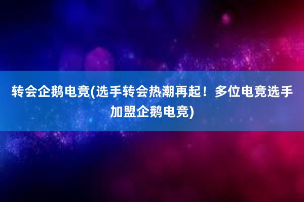 转会企鹅电竞(选手转会热潮再起！多位电竞选手加盟企鹅电竞)