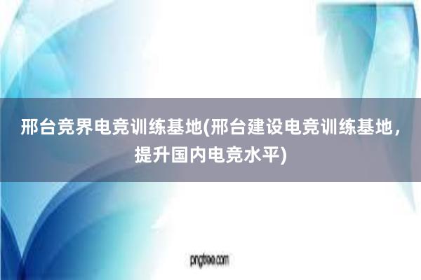 邢台竞界电竞训练基地(邢台建设电竞训练基地，提升国内电竞水平)