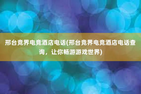 邢台竞界电竞酒店电话(邢台竞界电竞酒店电话查询，让你畅游游戏世界)