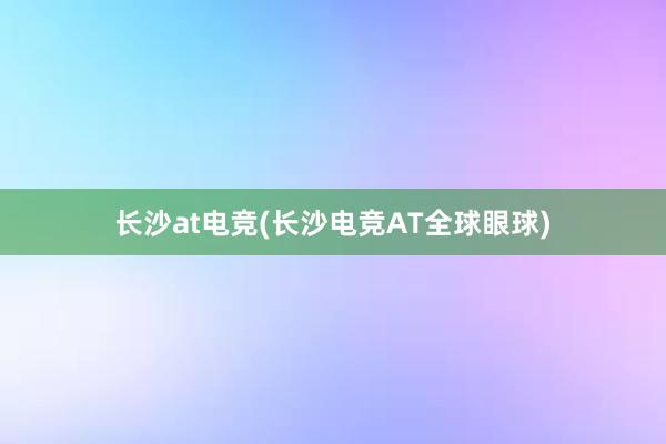 长沙at电竞(长沙电竞AT全球眼球)