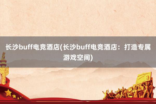 长沙buff电竞酒店(长沙buff电竞酒店：打造专属游戏空间)