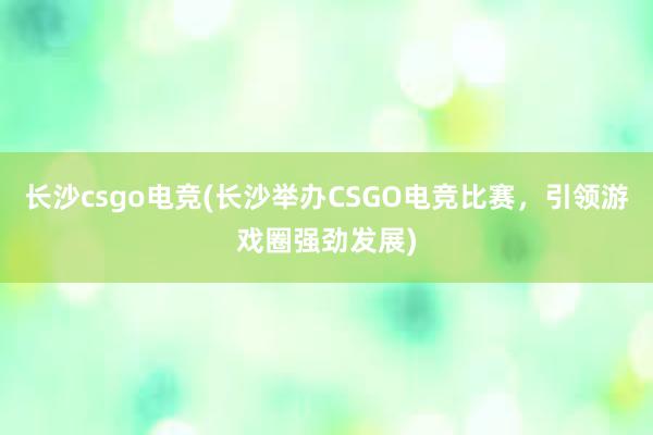 长沙csgo电竞(长沙举办CSGO电竞比赛，引领游戏圈强劲发展)