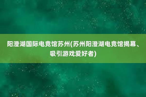 阳澄湖国际电竞馆苏州(苏州阳澄湖电竞馆揭幕、吸引游戏爱好者)