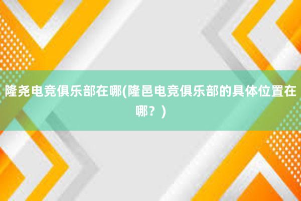 隆尧电竞俱乐部在哪(隆邑电竞俱乐部的具体位置在哪？)