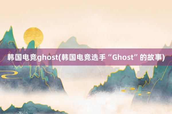 韩国电竞ghost(韩国电竞选手“Ghost”的故事)