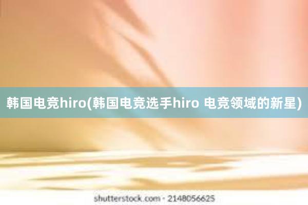 韩国电竞hiro(韩国电竞选手hiro 电竞领域的新星)