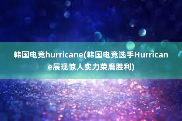 韩国电竞hurricane(韩国电竞选手Hurricane展现惊人实力荣膺胜利)