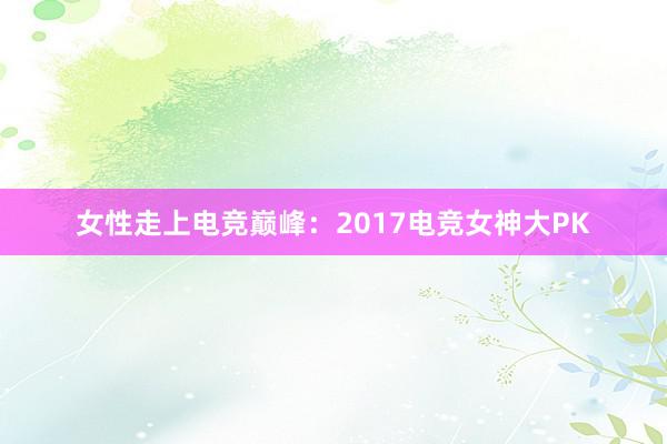 女性走上电竞巅峰：2017电竞女神大PK