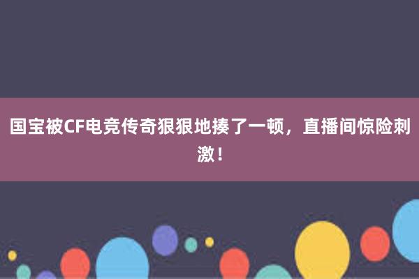 国宝被CF电竞传奇狠狠地揍了一顿，直播间惊险刺激！