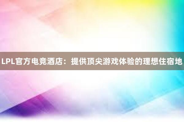 LPL官方电竞酒店：提供顶尖游戏体验的理想住宿地