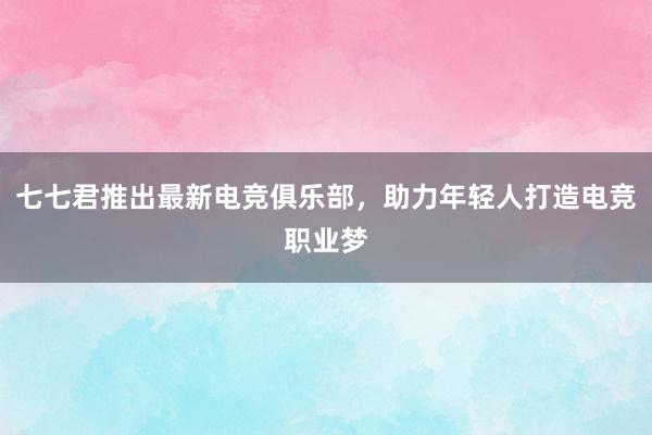 七七君推出最新电竞俱乐部，助力年轻人打造电竞职业梦