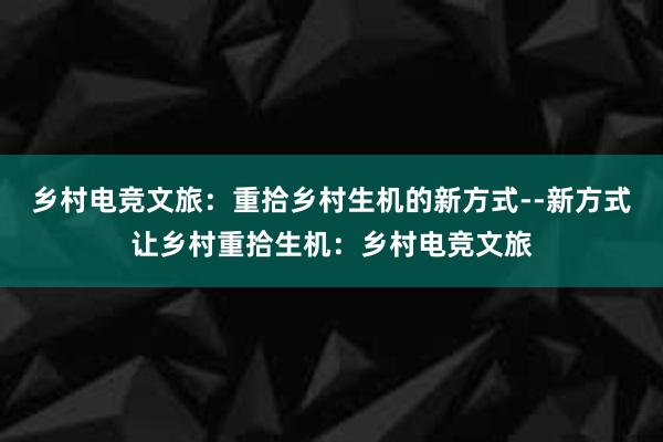 乡村电竞文旅：重拾乡村生机的新方式--新方式让乡村重拾生机：乡村电竞文旅