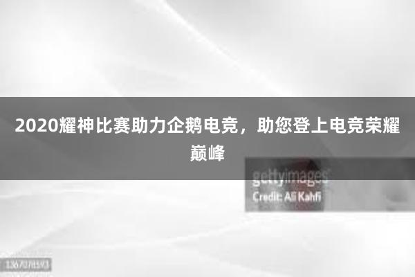 2020耀神比赛助力企鹅电竞，助您登上电竞荣耀巅峰