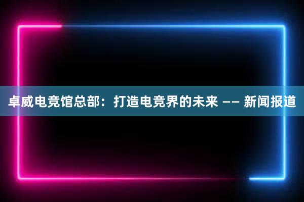 卓威电竞馆总部：打造电竞界的未来 —— 新闻报道