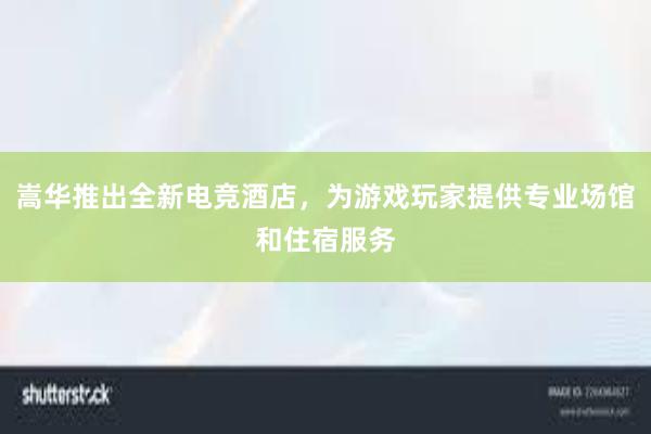 嵩华推出全新电竞酒店，为游戏玩家提供专业场馆和住宿服务