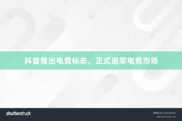 抖音推出电竞标志，正式进军电竞市场