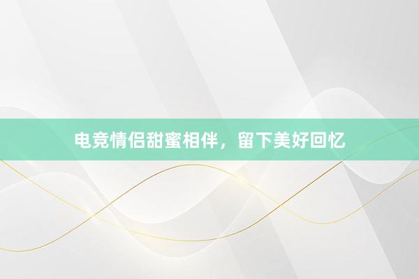 电竞情侣甜蜜相伴，留下美好回忆