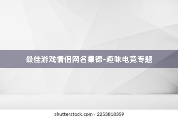 最佳游戏情侣网名集锦-趣味电竞专题