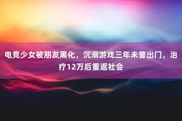 电竞少女被朋友黑化，沉溺游戏三年未曾出门，治疗12万后重返社会