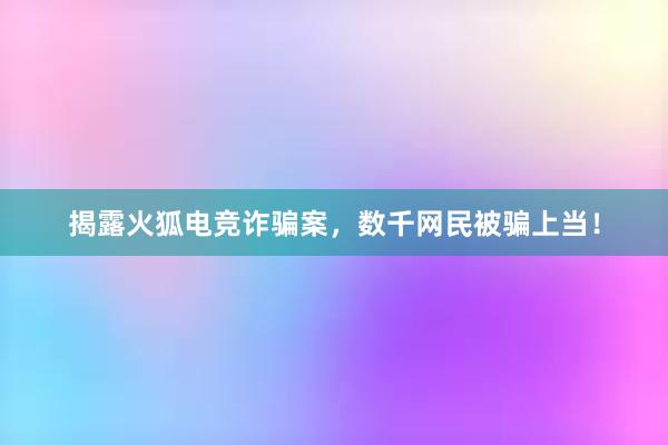 揭露火狐电竞诈骗案，数千网民被骗上当！