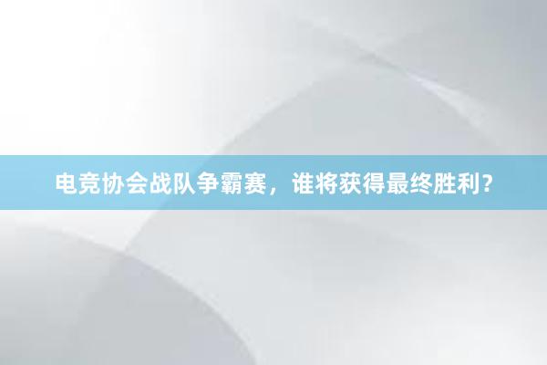 电竞协会战队争霸赛，谁将获得最终胜利？