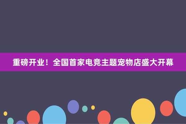 重磅开业！全国首家电竞主题宠物店盛大开幕