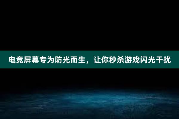 电竞屏幕专为防光而生，让你秒杀游戏闪光干扰