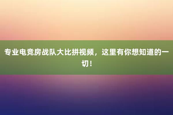 专业电竞房战队大比拼视频，这里有你想知道的一切！