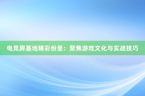 电竞房基地精彩纷呈：聚焦游戏文化与实战技巧