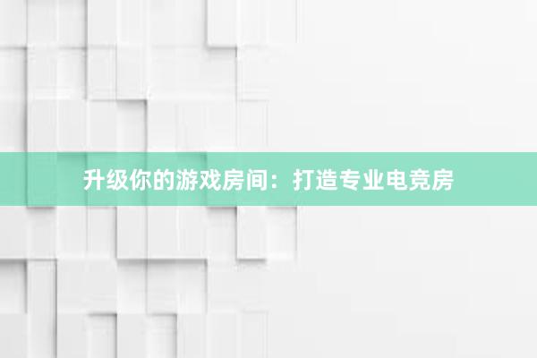 升级你的游戏房间：打造专业电竞房