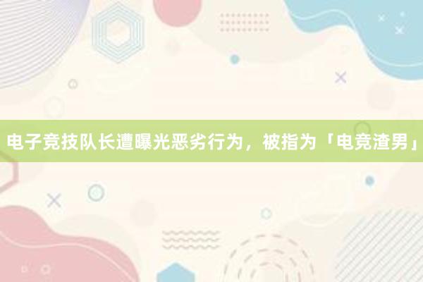 电子竞技队长遭曝光恶劣行为，被指为「电竞渣男」