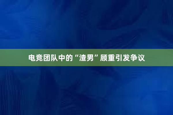 电竞团队中的“渣男”顾重引发争议