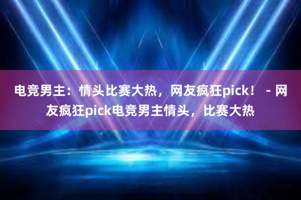 电竞男主：情头比赛大热，网友疯狂pick！ - 网友疯狂pick电竞男主情头，比赛大热