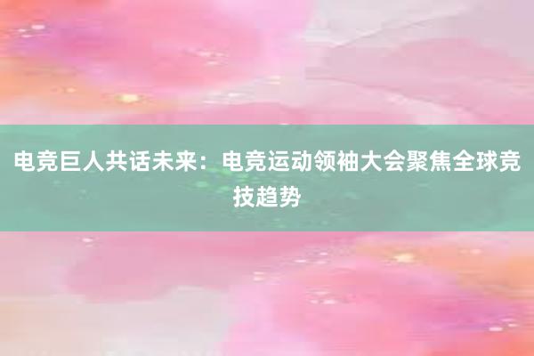 电竞巨人共话未来：电竞运动领袖大会聚焦全球竞技趋势