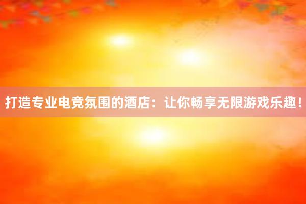 打造专业电竞氛围的酒店：让你畅享无限游戏乐趣！