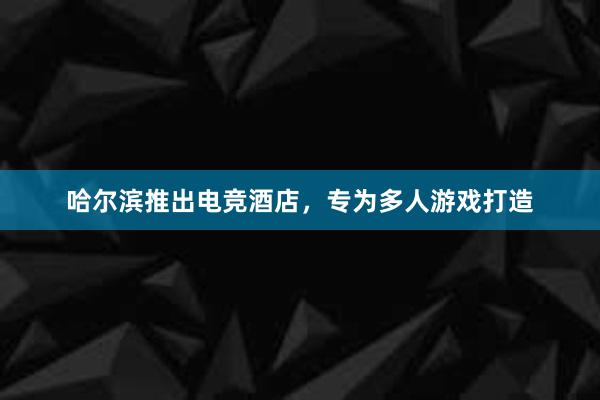 哈尔滨推出电竞酒店，专为多人游戏打造