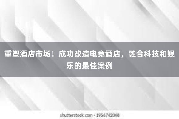 重塑酒店市场！成功改造电竞酒店，融合科技和娱乐的最佳案例