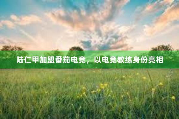 陆仁甲加盟番茄电竞，以电竞教练身份亮相