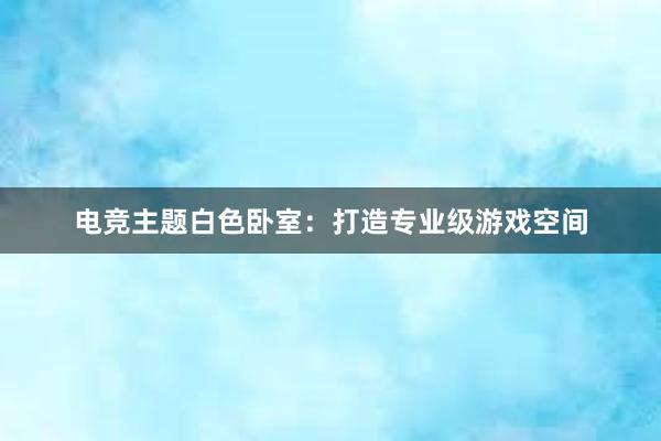 电竞主题白色卧室：打造专业级游戏空间