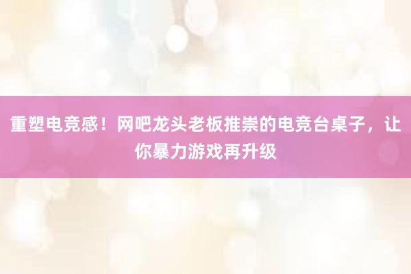 重塑电竞感！网吧龙头老板推崇的电竞台桌子，让你暴力游戏再升级