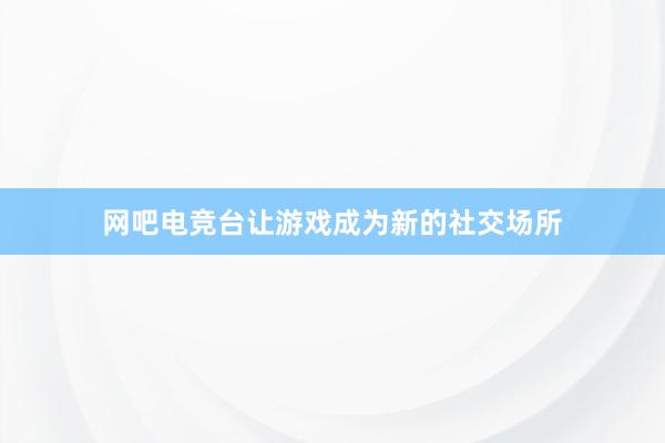 网吧电竞台让游戏成为新的社交场所